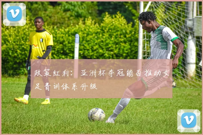 政策红利：亚洲杯夺冠能否推动女足青训体系升级