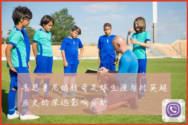 韦恩鲁尼的传奇足球生涯与对英超历史的深远影响分析