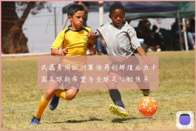 武磊勇闯欧洲赛场再创辉煌成为中国足球新希望与全球足坛的焦点