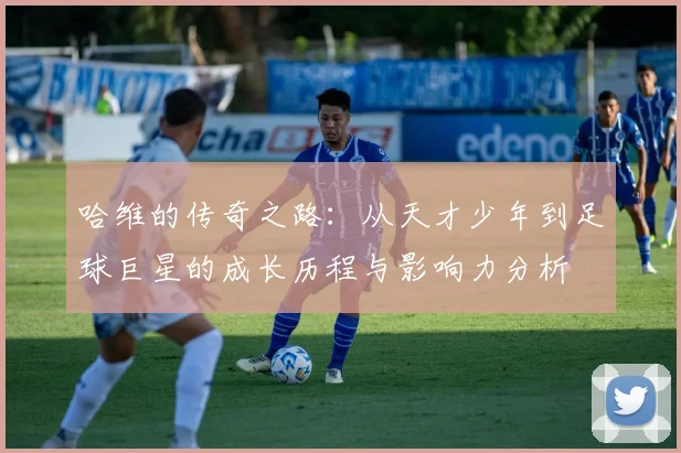 哈维的传奇之路：从天才少年到足球巨星的成长历程与影响力分析