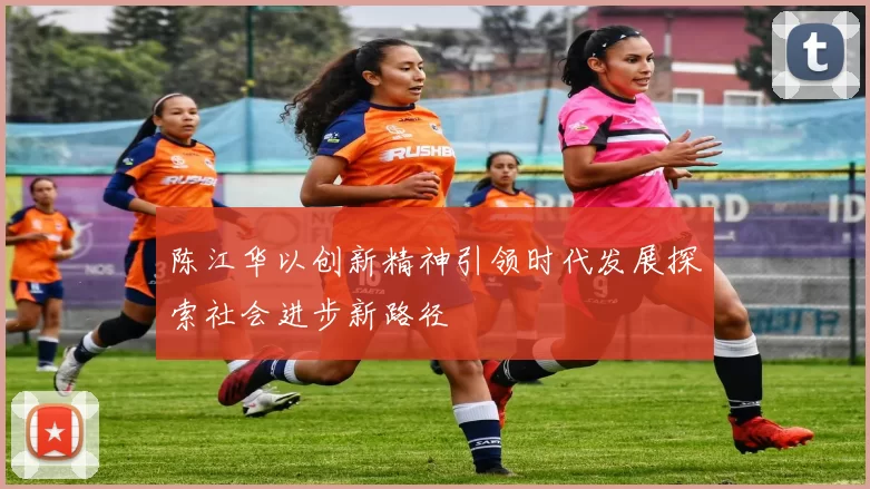 陈江华以创新精神引领时代发展探索社会进步新路径