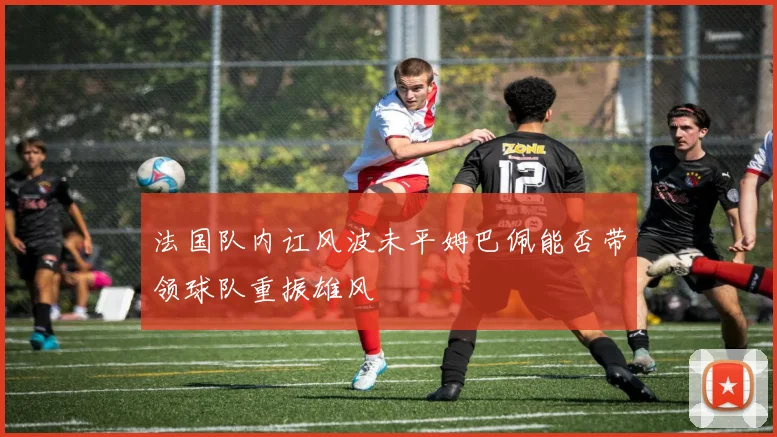 法国队内讧风波未平姆巴佩能否带领球队重振雄风