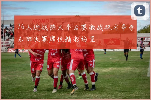 76人迎战热火季后赛激战双方争夺东部决赛席位精彩纷呈