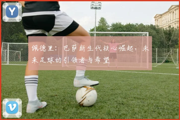 佩德里：巴萨新生代核心崛起，未来足球的引领者与希望