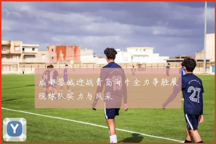 成都蓉城迎战青岛海牛全力争胜展现球队实力与风采