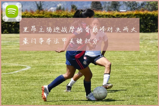 里昂主场迎战摩纳哥巅峰对决两大豪门争夺法甲关键积分