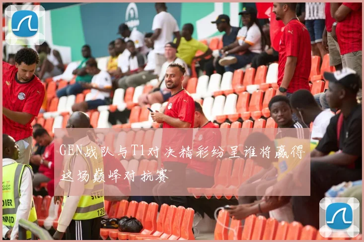 GEN战队与T1对决精彩纷呈谁将赢得这场巅峰对抗赛