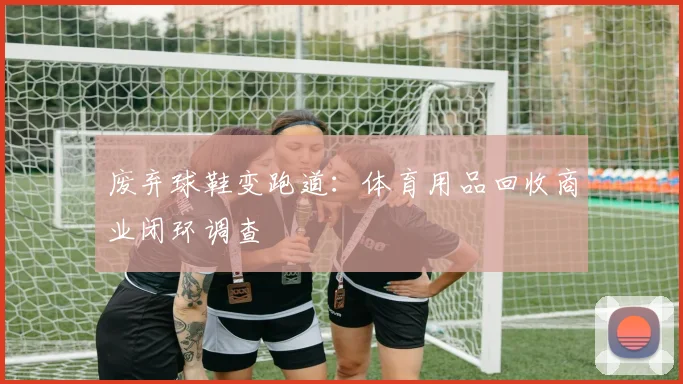 废弃球鞋变跑道：体育用品回收商业闭环调查