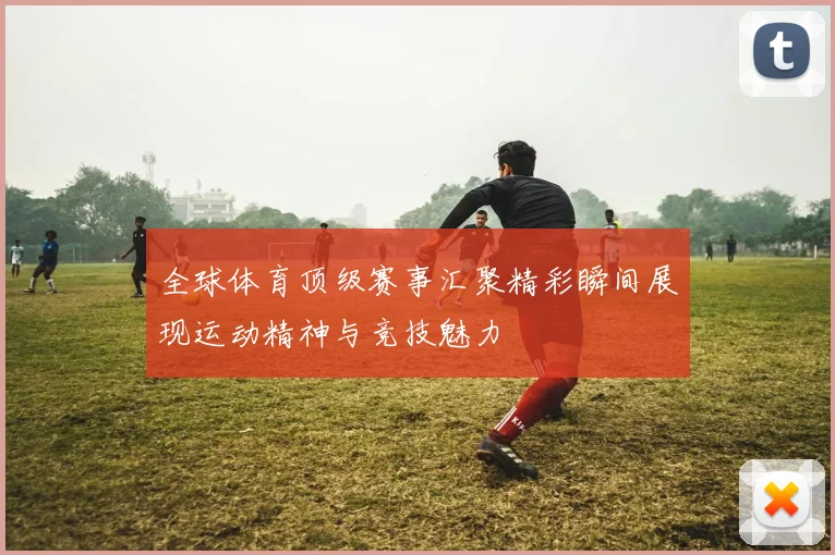 全球体育顶级赛事汇聚精彩瞬间展现运动精神与竞技魅力