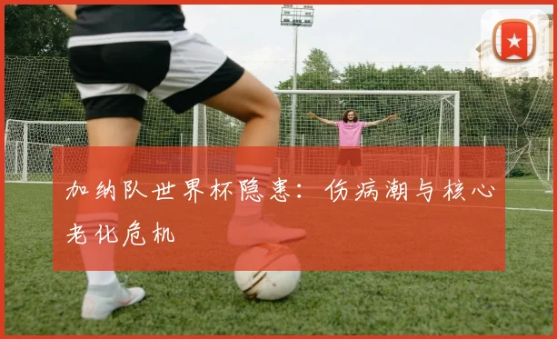 加纳队世界杯隐患：伤病潮与核心老化危机