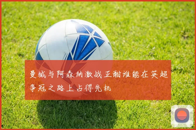 曼城与阿森纳激战正酣谁能在英超争冠之路上占得先机