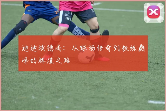 迪迪埃德尚：从球场传奇到教练巅峰的辉煌之路