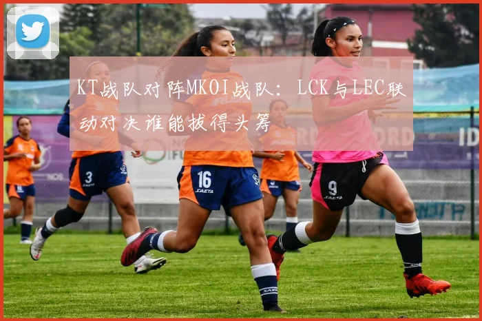 KT战队对阵MKOI战队：LCK与LEC联动对决谁能拔得头筹