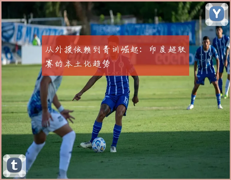 从外援依赖到青训崛起：印度超联赛的本土化趋势