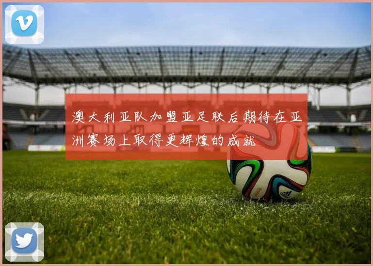 澳大利亚队加盟亚足联后期待在亚洲赛场上取得更辉煌的成就